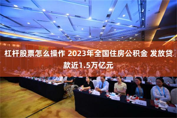 杠杆股票怎么操作 2023年全国住房公积金 发放贷款近1.5万亿元