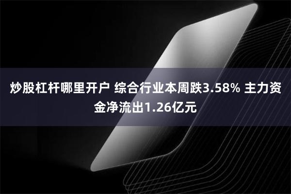 炒股杠杆哪里开户 综合行业本周跌3.58% 主力资金净流出1.26亿元