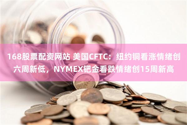 168股票配资网站 美国CFTC：纽约铜看涨情绪创六周新低，NYMEX钯金看跌情绪创15周新高