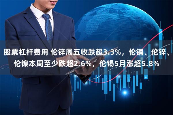 股票杠杆费用 伦锌周五收跌超3.3%，伦铜、伦锌、伦镍本周至少跌超2.6%，伦锡5月涨超5.8%