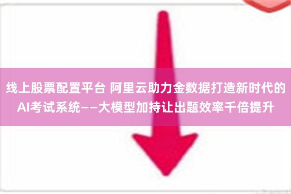 线上股票配置平台 阿里云助力金数据打造新时代的AI考试系统——大模型加持让出题效率千倍提升