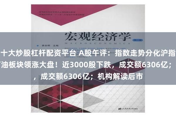 十大炒股杠杆配资平台 A股午评：指数走势分化沪指涨0.44%，石油板块领涨大盘！近3000股下跌，成交额6306亿；机构解读后市