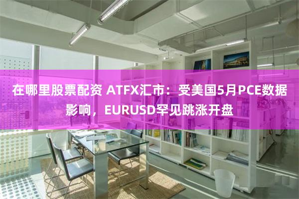 在哪里股票配资 ATFX汇市：受美国5月PCE数据影响，EURUSD罕见跳涨开盘