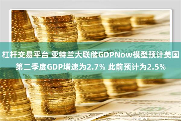 杠杆交易平台 亚特兰大联储GDPNow模型预计美国第二季度GDP增速为2.7% 此前预计为2.5%