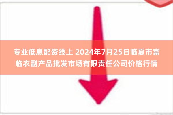 专业低息配资线上 2024年7月25日临夏市富临农副产品批发市场有限责任公司价格行情