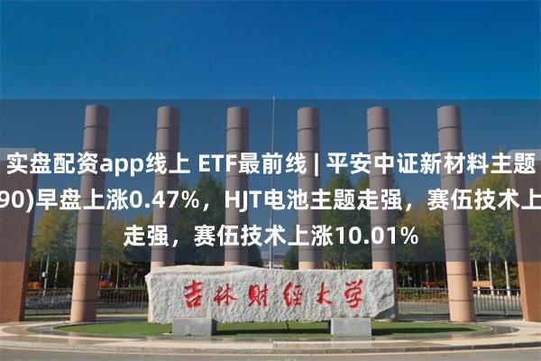 实盘配资app线上 ETF最前线 | 平安中证新材料主题ETF(516890)早盘上涨0.47%，HJT电池主题走强，赛伍技术上涨10.01%