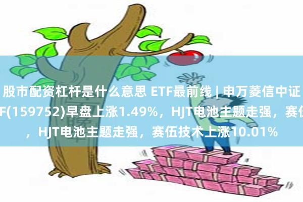 股市配资杠杆是什么意思 ETF最前线 | 申万菱信中证内地新能源主题ETF(159752)早盘上涨1.49%，HJT电池主题走强，赛伍技术上涨10.01%