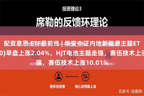 配资意思 ETF最前线 | 华安中证内地新能源主题ETF(516270)早盘上涨2.04%，HJT电池主题走强，赛伍技术上涨10.01%