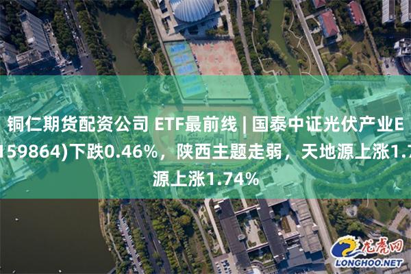 铜仁期货配资公司 ETF最前线 | 国泰中证光伏产业ETF(159864)下跌0.46%，陕西主题走弱，天地源上涨1.74%