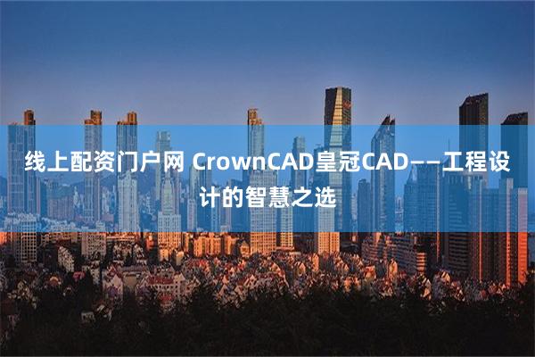 线上配资门户网 CrownCAD皇冠CAD——工程设计的智慧之选