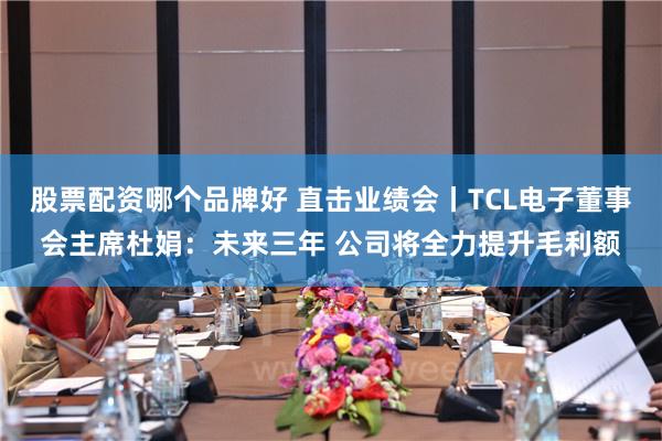 股票配资哪个品牌好 直击业绩会丨TCL电子董事会主席杜娟：未来三年 公司将全力提升毛利额