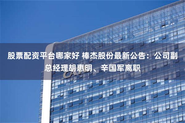 股票配资平台哪家好 棒杰股份最新公告：公司副总经理胡惠明、辛国军离职