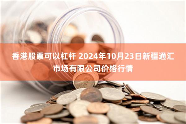 香港股票可以杠杆 2024年10月23日新疆通汇市场有限公司价格行情