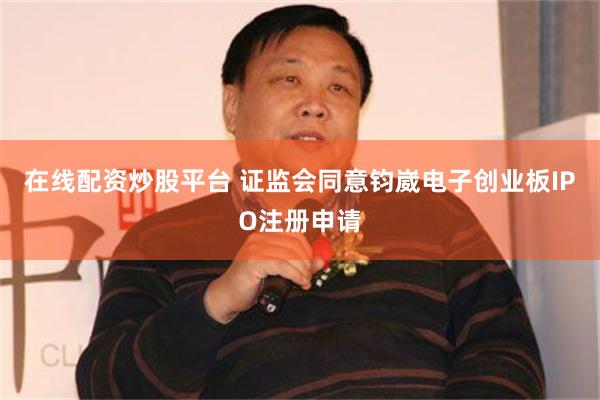 在线配资炒股平台 证监会同意钧崴电子创业板IPO注册申请