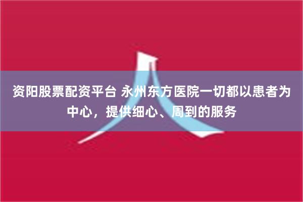 资阳股票配资平台 永州东方医院一切都以患者为中心，提供细心、周到的服务