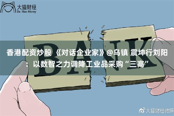 香港配资炒股 《对话企业家》@乌镇 震坤行刘阳：以数智之力调降工业品采购“三高”