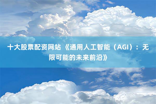 十大股票配资网站 《通用人工智能（AGI）：无限可能的未来前沿》