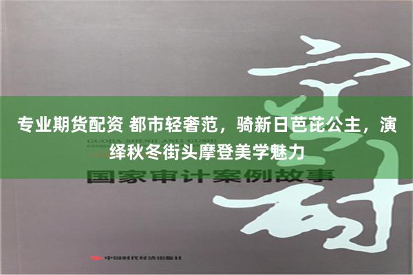 专业期货配资 都市轻奢范，骑新日芭芘公主，演绎秋冬街头摩登美学魅力