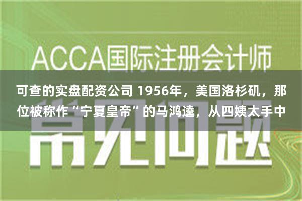 可查的实盘配资公司 1956年，美国洛杉矶，那位被称作“宁夏皇帝”的马鸿逵，从四姨太手中