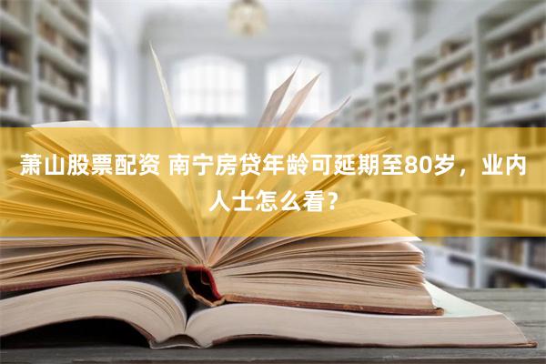 萧山股票配资 南宁房贷年龄可延期至80岁，业内人士怎么看？