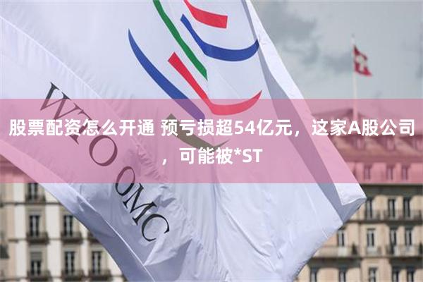 股票配资怎么开通 预亏损超54亿元，这家A股公司，可能被*ST