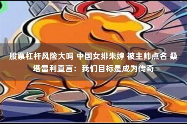 股票杠杆风险大吗 中国女排朱婷 被主帅点名 桑塔雷利直言：我们目标是成为传奇